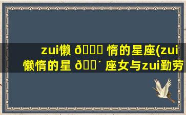 zui
懒 🐘 惰的星座(zui
懒惰的星 🐴 座女与zui
勤劳的星座女)